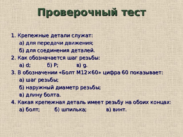 Проверочный тест 1. Крепежные детали служат:  а) для передачи движения;  б) для соединения деталей. 2. Как обозначается шаг резьбы:  а) d ;  б) P ;  в) g . 3. В обозначении «Болт М12 × 60» цифра 60 показывает:  а) шаг резьбы;  б) наружный диаметр резьбы;  в) длину болта. 4. Какая крепежная деталь имеет резьбу на обоих концах:  а) болт; б) шпилька; в) винт. 