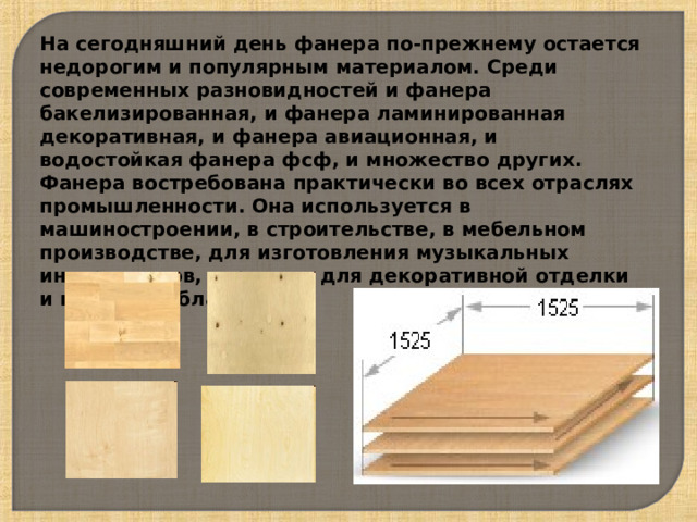 На сегодняшний день фанера по-прежнему остается недорогим и популярным материалом. Среди современных разновидностей и фанера бакелизированная, и фанера ламинированная декоративная, и фанера авиационная, и водостойкая фанера фсф, и множество других. Фанера востребована практически во всех отраслях промышленности. Она используется в машиностроении, в строительстве, в мебельном производстве, для изготовления музыкальных инструментов, игрушек, для декоративной отделки и в других областях . 