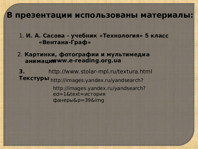 В презентации использованы материалы: 1. И. А. Сасова - учебник «Технология» 5 класс  «Вентана-Граф» 2. Картинки, фотографии и мультимедиа  анимация -  www.e-reading.org.ua 3. Текстуры http://www.stolar-mpl.ru/textura.html http://images.yandex.ru/yandsearch? http://images.yandex.ru/yandsearch?ed=1&text= история фанеры& p=39&img 