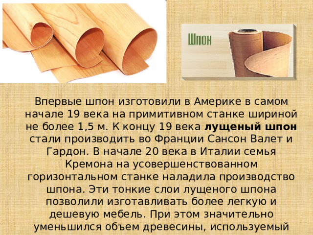 Впервые шпон изготовили в Америке в самом начале 19 века на примитивном станке шириной не более 1,5 м. К концу 19 века лущеный шпон стали производить во Франции Сансон Валет и Гардон. В начале 20 века в Италии семья Кремона на усовершенствованном горизонтальном станке наладила производство шпона. Эти тонкие слои лущеного шпона позволили изготавливать более легкую и дешевую мебель. При этом значительно уменьшился объем древесины, используемый для производства мебели. 