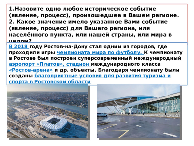 1.Назовите одно любое историческое событие (явление, процесс), произошедшее в Вашем регионе. 2. Какое значение имело указанное Вами событие (явление, процесс) для Вашего региона, или населённого пункта, или нашей страны, или мира в целом? В 2018 году Ростов-на-Дону стал одним из городов, где проходили игры чемпионата мира по футболу. К чемпионату в Ростове был построен суперсовременный международный аэропорт «Платов», стадион международного класса «Ростов-арена» и др. объекты. Благодаря чемпионату были созданы благоприятные условия для развития туризма и спорта в Ростовской области 