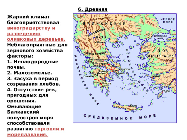 6. Древняя Греция Жаркий климат благоприятствовал виноградарству и разведению оливковых деревьев. Неблагоприятные для зернового хозяйства факторы: 1. Неплодородные почвы. 2. Малоземелье. 3. Засуха в период созревания хлебов. 4. Отсутствие рек, пригодных для орошения. Омывающие Балканский полуостров моря способствовали развитию торговли и мореплавания. 