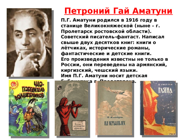 Петроний Гай Аматуни П.Г. Аматуни родился в 1916 году в станице Великокняжеской (ныне – г. Пролетарск ростовской области). Советский писатель-фантаст. Написал свыше двух десятков книг: книги о лётчиках, исторические романы, фантастические и детские книги. Его произведения известны не только в России, они переведены на армянский, киргизский, чешский языки. Имя П.Г. Аматуни носит детская библиотека г. Пролетарска. 