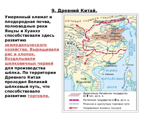 9. Древний Китай. Умеренный климат и плодородная почва, полноводные реки Янцзы и Хуанхэ способствовали здесь развитию земледельческого хозяйства. Выращивали рис и хлопок. Возделывали шелковичных червей для производства шёлка. По территории Древнего Китая проходил Великий шёлковый путь, что способствовало развитию торговли. 