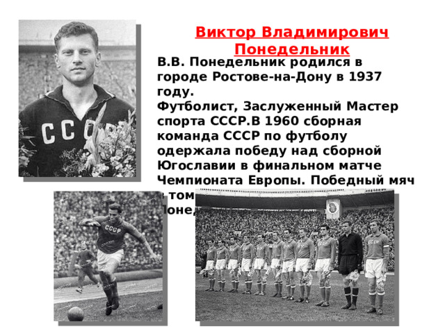 Виктор Владимирович Понедельник В.В. Понедельник родился в городе Ростове-на-Дону в 1937 году. Футболист, Заслуженный Мастер спорта СССР.В 1960 сборная команда СССР по футболу одержала победу над сборной Югославии в финальном матче Чемпионата Европы. Победный мяч в том матче провёл Виктор Понедельник. 