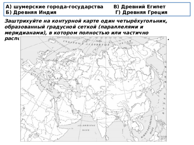 А) шумерские города-государства В) Древний Египет Б) Древняя Индия Г) Древняя Греция Заштрихуйте на контурной карте один четырёхугольник, образованный градусной сеткой (параллелями и меридианами), в котором полностью или частично располагалась страна, указанная в выбранной Вами теме. 