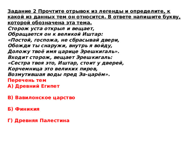 Задание 2 Прочтите отрывок из легенды и определите, к какой из данных тем он относится. В ответе напишите букву, которой обозначена эта тема. Сторож уста открыл и вещает, Обращается он к великой Иштар: «Постой, госпожа, не сбрасывай двери, Обожди ты снаружи, внутрь я войду, Доложу твоё имя царице Эрешкигаль». Входит сторож, вещает Эрешкигаль: «Сестра твоя это, Иштар, стоит у дверей, Корчемница это великих пиров, Возмутившая воды пред Эа-царём». Перечень тем А) Древний Египет  В) Вавилонское царство  Б) Финикия  Г) Древняя Палестина 