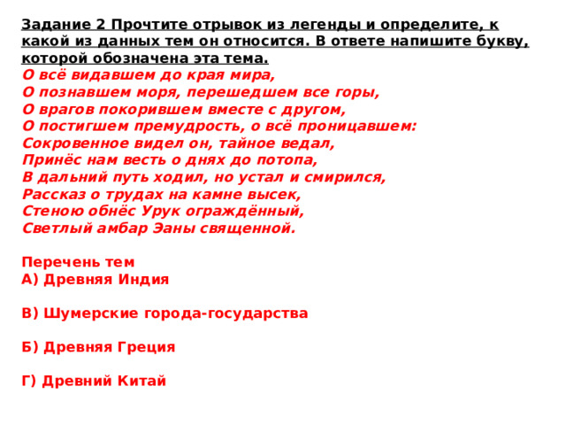 Задание 2 Прочтите отрывок из легенды и определите, к какой из данных тем он относится. В ответе напишите букву, которой обозначена эта тема. О всё видавшем до края мира, О познавшем моря, перешедшем все горы, О врагов покорившем вместе с другом, О постигшем премудрость, о всё проницавшем: Сокровенное видел он, тайное ведал, Принёс нам весть о днях до потопа, В дальний путь ходил, но устал и смирился, Рассказ о трудах на камне высек, Стеною обнёс Урук ограждённый, Светлый амбар Эаны священной. Перечень тем А) Древняя Индия  В) Шумерские города-государства  Б) Древняя Греция  Г) Древний Китай 
