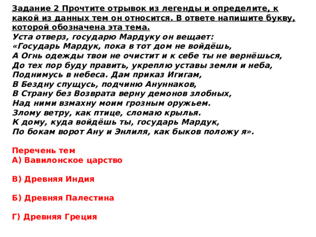 Задание 2 Прочтите отрывок из легенды и определите, к какой из данных тем он относится. В ответе напишите букву, которой обозначена эта тема. Уста отверз, государю Мардуку он вещает: «Государь Мардук, пока в тот дом не войдёшь, А Огнь одежды твои не очистит и к себе ты не вернёшься, До тех пор буду править, укреплю уставы земли и неба, Поднимусь в небеса. Дам приказ Игигам, В Бездну спущусь, подчиню Ануннаков, В Страну без Возврата верну демонов злобных, Над ними взмахну моим грозным оружьем. Злому ветру, как птице, сломаю крылья. К дому, куда войдёшь ты, государь Мардук, По бокам ворот Ану и Энлиля, как быков положу я». Перечень тем А) Вавилонское царство  В) Древняя Индия  Б) Древняя Палестина  Г) Древняя Греция 