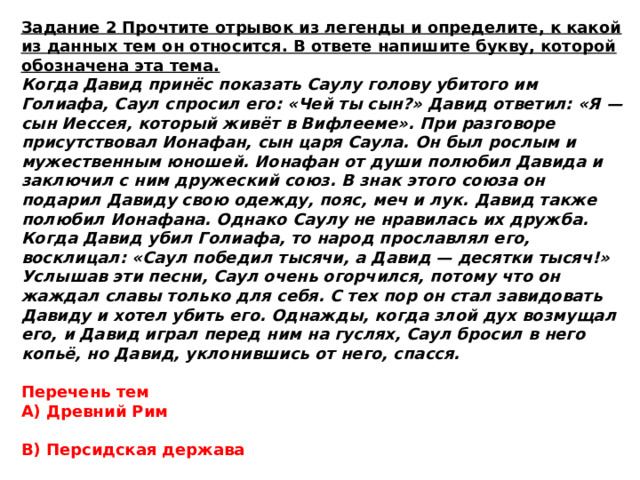 Задание 2 Прочтите отрывок из легенды и определите, к какой из данных тем он относится. В ответе напишите букву, которой обозначена эта тема. Когда Давид принёс показать Саулу голову убитого им Голиафа, Саул спросил его: «Чей ты сын?» Давид ответил: «Я — сын Иессея, который живёт в Вифлееме». При разговоре присутствовал Ионафан, сын царя Саула. Он был рослым и мужественным юношей. Ионафан от души полюбил Давида и заключил с ним дружеский союз. В знак этого союза он подарил Давиду свою одежду, пояс, меч и лук. Давид также полюбил Ионафана. Однако Саулу не нравилась их дружба. Когда Давид убил Голиафа, то народ прославлял его, восклицал: «Саул победил тысячи, а Давид — десятки тысяч!» Услышав эти песни, Саул очень огорчился, потому что он жаждал славы только для себя. С тех пор он стал завидовать Давиду и хотел убить его. Однажды, когда злой дух возмущал его, и Давид играл перед ним на гуслях, Саул бросил в него копьё, но Давид, уклонившись от него, спасся. Перечень тем А) Древний Рим  В) Персидская держава  Б) Древний Китай  Г) Древняя Палестина 