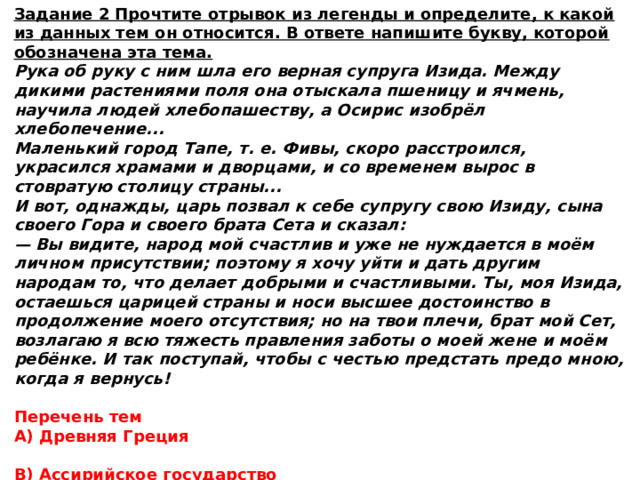Задание 2 Прочтите отрывок из легенды и определите, к какой из данных тем он относится. В ответе напишите букву, которой обозначена эта тема. Рука об руку с ним шла его верная супруга Изида. Между дикими растениями поля она отыскала пшеницу и ячмень, научила людей хлебопашеству, а Осирис изобрёл хлебопечение... Маленький город Тапе, т. е. Фивы, скоро расстроился, украсился храмами и дворцами, и со временем вырос в стовратую столицу страны... И вот, однажды, царь позвал к себе супругу свою Изиду, сына своего Гора и своего брата Сета и сказал: — Вы видите, народ мой счастлив и уже не нуждается в моём личном присутствии; поэтому я хочу уйти и дать другим народам то, что делает добрыми и счастливыми. Ты, моя Изида, остаешься царицей страны и носи высшее достоинство в продолжение моего отсутствия; но на твои плечи, брат мой Сет, возлагаю я всю тяжесть правления заботы о моей жене и моём ребёнке. И так поступай, чтобы с честью предстать предо мною, когда я вернусь! Перечень тем А) Древняя Греция  В) Ассирийское государство  Б) Древняя Палестина  Г) Древний Египет 