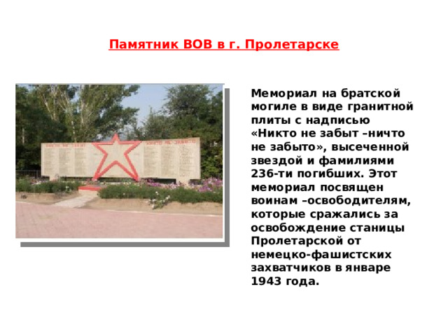 Памятник ВОВ в г. Пролетарске Мемориал на братской могиле в виде гранитной плиты с надписью «Никто не забыт –ничто не забыто», высеченной звездой и фамилиями 236-ти погибших. Этот мемориал посвящен воинам –освободителям, которые сражались за освобождение станицы Пролетарской от немецко-фашистских захватчиков в январе 1943 года. 