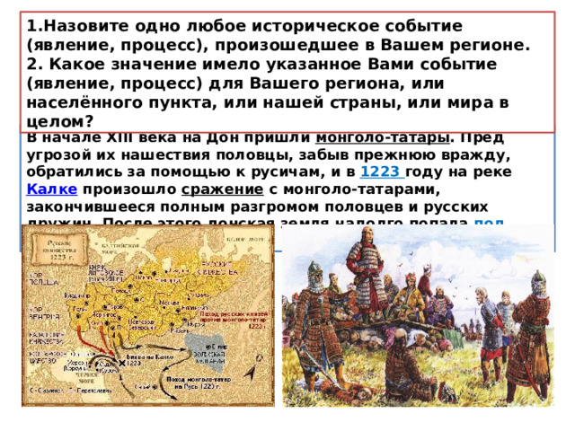 1.Назовите одно любое историческое событие (явление, процесс), произошедшее в Вашем регионе. 2. Какое значение имело указанное Вами событие (явление, процесс) для Вашего региона, или населённого пункта, или нашей страны, или мира в целом? В начале XIII века на Дон пришли  монголо-татары . Пред угрозой их нашествия половцы, забыв прежнюю вражду, обратились за помощью к русичам, и в 1223 году на реке  Калке  произошло  сражение  с монголо-татарами, закончившееся полным разгромом половцев и русских дружин. После этого донская земля надолго попала под власть   Золотой Орды .  