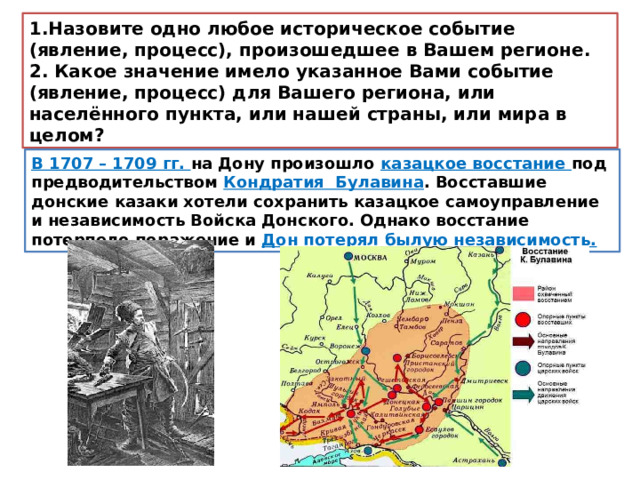 1.Назовите одно любое историческое событие (явление, процесс), произошедшее в Вашем регионе. 2. Какое значение имело указанное Вами событие (явление, процесс) для Вашего региона, или населённого пункта, или нашей страны, или мира в целом? В 1707 – 1709 гг. на Дону произошло казацкое восстание под предводительством Кондратия Булавина . Восставшие донские казаки хотели сохранить казацкое самоуправление и независимость Войска Донского. Однако восстание потерпело поражение и Дон потерял былую независимость. 