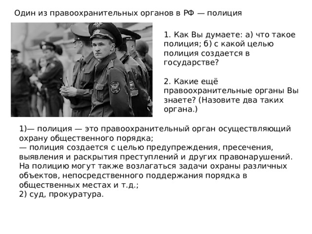 Один из правоохранительных органов в РФ — полиция 1. Как Вы думаете: а) что такое полиция; б) с какой целью полиция создается в государстве? 2. Какие ещё правоохранительные органы Вы знаете? (Назовите два таких органа.) 1)— полиция — это правоохранительный орган осуществляющий охрану общественного порядка; — полиция создается с целью предупреждения, пресечения, выявления и раскрытия преступлений и других правонарушений. На полицию могут также возлагаться задачи охраны различных объектов, непосредственного поддержания порядка в общественных местах и т.д.; 2) суд, прокуратура. 