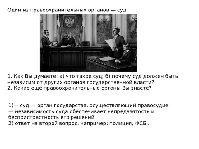 Один из правоохранительных органов — суд. 1. Как Вы думаете: а) что такое суд; б) почему суд должен быть независим от других органов государственной власти? 2. Какие ещё правоохранительные органы Вы знаете? 1)— суд — орган государства, осуществляющий правосудие; — независимость суда обеспечивает непредвзятость и беспристрастность его решений; 2) ответ на второй вопрос, например: полиция, ФСБ . 