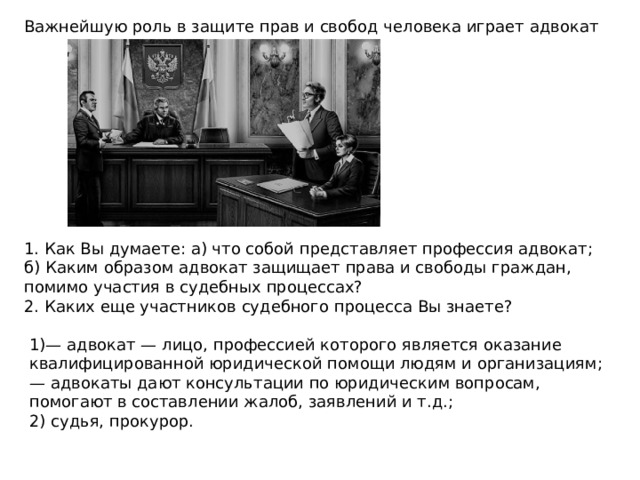 Важнейшую роль в защите прав и свобод человека играет адвокат 1. Как Вы думаете: а) что собой представляет профессия адвокат; б) Каким образом адвокат защищает права и свободы граждан, помимо участия в судебных процессах? 2. Каких еще участников судебного процесса Вы знаете? 1)— адвокат — лицо, профессией которого является оказание квалифицированной юридической помощи людям и организациям; — адвокаты дают консультации по юридическим вопросам, помогают в составлении жалоб, заявлений и т.д.; 2) судья, прокурор. 