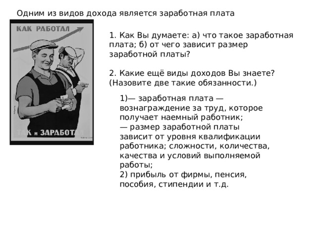 Одним из видов дохода является заработная плата 1. Как Вы думаете: а) что такое заработная плата; б) от чего зависит размер заработной платы? 2. Какие ещё виды доходов Вы знаете? (Назовите две такие обязанности.) 1)— заработная плата — вознаграждение за труд, которое получает наемный работник; — размер заработной платы зависит от уровня квалификации работника; сложности, количества, качества и условий выполняемой работы; 2) прибыль от фирмы, пенсия, пособия, стипендии и т.д. 
