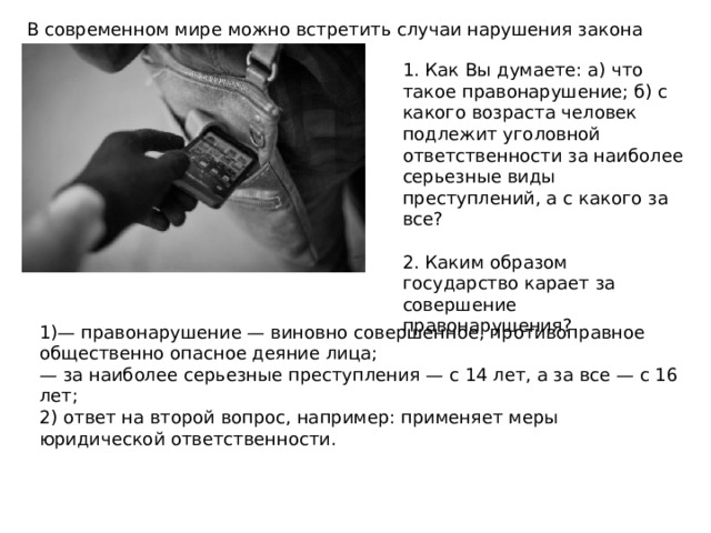 В современном мире можно встретить случаи нарушения закона 1. Как Вы думаете: а) что такое правонарушение; б) с какого возраста человек подлежит уголовной ответственности за наиболее серьезные виды преступлений, а с какого за все? 2. Каким образом государство карает за совершение правонарушения? 1)— правонарушение — виновно совершенное, противоправное общественно опасное деяние лица; — за наиболее серьезные преступления — с 14 лет, а за все — с 16 лет; 2) ответ на второй вопрос, например: применяет меры юридической ответственности. 
