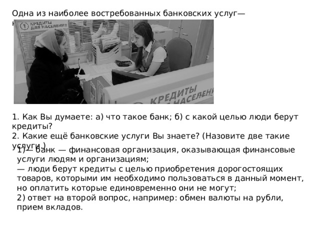 Одна из наиболее востребованных банковских услуг— кредитование 1. Как Вы думаете: а) что такое банк; б) с какой целью люди берут кредиты? 2. Какие ещё банковские услуги Вы знаете? (Назовите две такие услуги.) 1)— банк — финансовая организация, оказывающая финансовые услуги людям и организациям; — люди берут кредиты с целью приобретения дорогостоящих товаров, которыми им необходимо пользоваться в данный момент, но оплатить которые единовременно они не могут; 2) ответ на второй вопрос, например: обмен валюты на рубли, прием вкладов. 