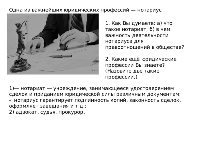Одна из важнейших юридических профессий — нотариус 1. Как Вы думаете: а) что такое нотариат; б) в чем важность деятельности нотариуса для правоотношений в обществе? 2. Какие ещё юридические профессии Вы знаете? (Назовите две такие профессии.) 1)— нотариат — учреждение, занимающееся удостоверением сделок и приданием юридической силы различным документам; - нотариус гарантирует подлинность копий, законность сделок, оформляет завещания и т.д.; 2) адвокат, судья, прокурор. 