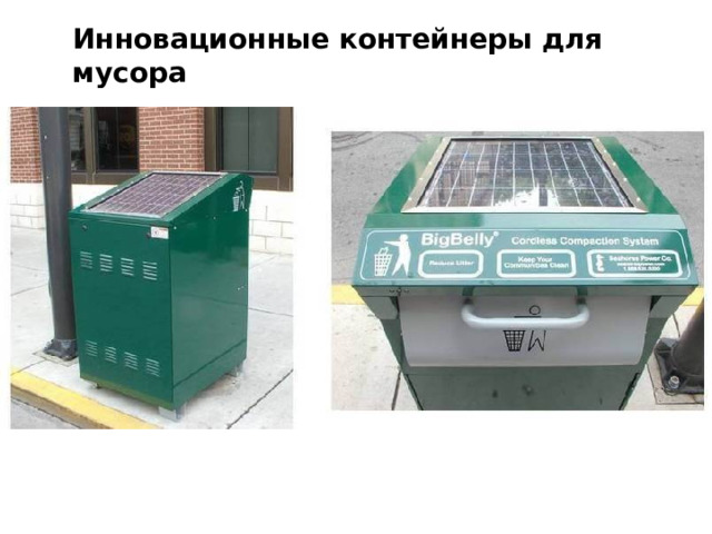 Инновационные контейнеры для мусора Электроэнергия бакам нужна для того, чтобы сжимать отходы, таким образом упростив переработку мусора. Бакам под названием Bigbellys хватит всего лишь четверти часа зарядки на солнце для того, чтобы весь день спрессовывать мусор . Таким образом в контейнерах будет оставаться больше места для отходов. 12 
