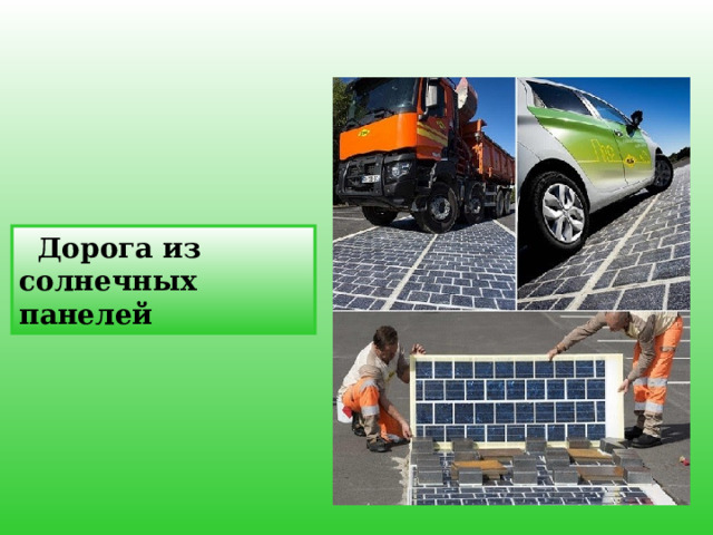    Дорога из солнечных панелей Солнечный автомобиль является по сути обычным электромобилем с питанием от солнечной энергии, получаемой от солнечных батарей на автомобиле. Однако, солнечные батареи не могут в настоящее время быть использованы для прямого единоличного питания двигателя машины из-за недостаточности мощности, но они могут быть использованы для расширения диапазона питания и экономии электроэнергии от аккумуляторов таких электромобилей.    12 