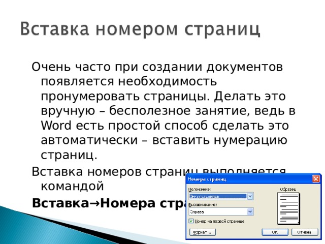 Очень часто при создании документов появляется необходимость пронумеровать страницы. Делать это вручную – бесполезное занятие, ведь в Word есть простой способ сделать это автоматически – вставить нумерацию страниц. Вставка номеров страниц выполняется командой Вставка→Номера страниц . 