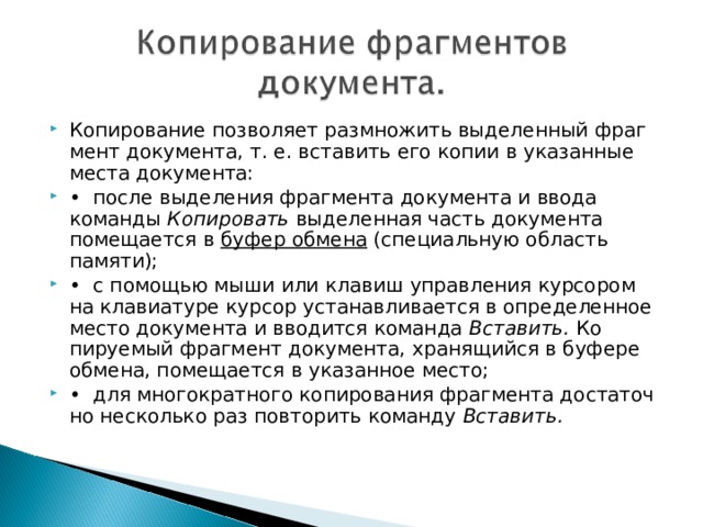 Копирование позволяет размножить выделенный фраг­мент документа, т. е. вставить его копии в указанные места документа: • после выделения фрагмента документа и ввода коман­ды Копировать выделенная часть документа помеща­ется в буфер обмена (специальную область памяти); • с помощью мыши или клавиш управления курсором на клавиатуре курсор устанавливается в определенное место документа и вводится команда Вставить. Ко­пируемый фрагмент документа, хранящийся в буфере обмена, помещается в указанное место; • для многократного копирования фрагмента достаточ­но несколько раз повторить команду Вставить. 