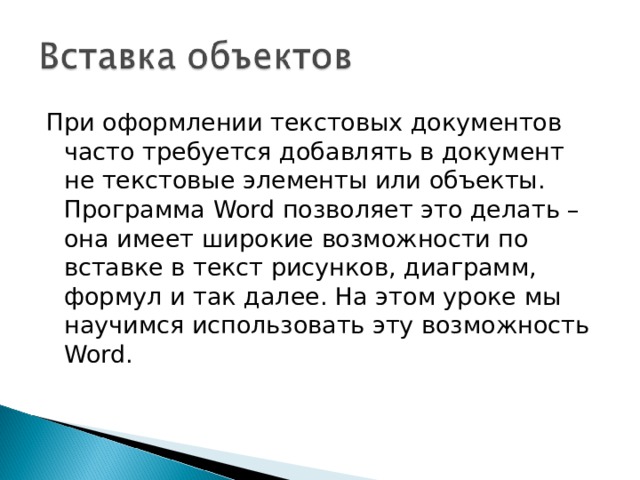 При оформлении текстовых документов часто требуется добавлять в документ не текстовые элементы или объекты. Программа Word позволяет это делать – она имеет широкие возможности по вставке в текст рисунков, диаграмм, формул и так далее. На этом уроке мы научимся использовать эту возможность Word . 