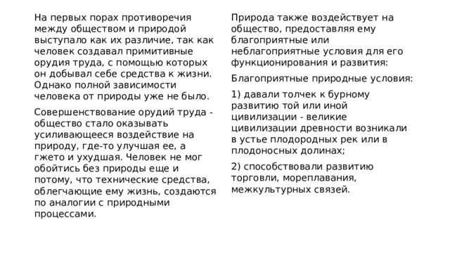 На первых порах противоречия между обществом и природой выступало как их различие, так как человек создавал примитивные орудия труда, с помощью которых он добывал себе средства к жизни. Однако полной зависимости человека от природы уже не было. Природа также воздействует на общество, предоставляя ему благоприятные или неблагоприятные условия для его функционирования и развития: Совершенствование орудий труда - общество стало оказывать усиливающееся воздействие на природу, где-то улучшая ее, а гжето и ухудшая. Человек не мог обойтись без природы еще и потому, что технические средства, облегчающие ему жизнь, создаются по аналогии с природными процессами. Благоприятные природные условия: 1) давали толчек к бурному развитию той или иной цивилизации - великие цивилизации древности возникали в устье плодородных рек или в плодоносных долинах; 2) способствовали развитию торговли, мореплавания, межкультурных связей. 