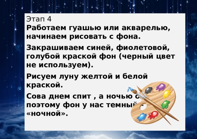 Этап 4  Работаем гуашью или акварелью, начинаем рисовать с фона. Закрашиваем синей, фиолетовой, голубой краской фон (черный цвет не используем). Рисуем луну желтой и белой краской. Сова днем спит , а ночью охотится, поэтому фон у нас темный – «ночной». 