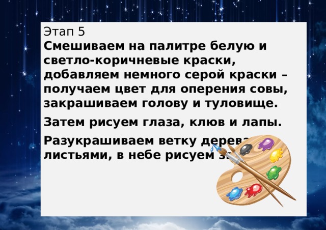 Этап 5  Смешиваем на палитре белую и светло-коричневые краски, добавляем немного серой краски – получаем цвет для оперения совы, закрашиваем голову и туловище. Затем рисуем глаза, клюв и лапы. Разукрашиваем ветку дерева с листьями, в небе рисуем звезды. 
