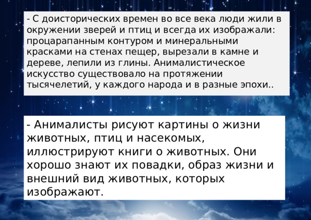 - С доисторических времен во все века люди жили в окружении зверей и птиц и всегда их изображали: процарапанным контуром и минеральными красками на стенах пещер, вырезали в камне и дереве, лепили из глины. Анималистическое искусство существовало на протяжении тысячелетий, у каждого народа и в разные эпохи.. - Анималисты рисуют картины о жизни животных, птиц и насекомых, иллюстрируют книги о животных. Они хорошо знают их повадки, образ жизни и внешний вид животных, которых изображают. 