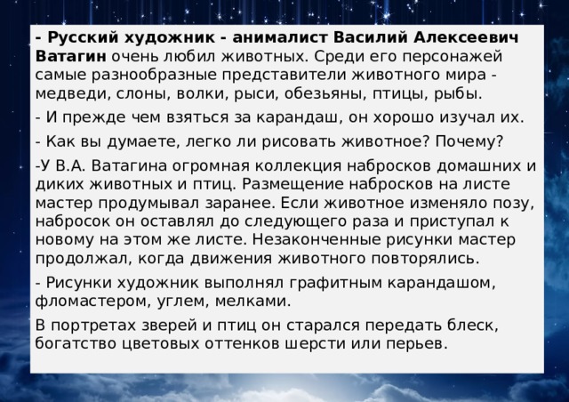 - Русский художник - анималист Василий Алексеевич Ватагин  очень любил животных. Среди его персонажей самые разнообразные представители животного мира - медведи, слоны, волки, рыси, обезьяны, птицы, рыбы. - И прежде чем взяться за карандаш, он хорошо изучал их. - Как вы думаете, легко ли рисовать животное? Почему? -У В.А. Ватагина огромная коллекция набросков домашних и диких животных и птиц. Размещение набросков на листе мастер продумывал заранее. Если животное изменяло позу, набросок он оставлял до следующего раза и приступал к новому на этом же листе. Незаконченные рисунки мастер продолжал, когда движения животного повторялись. - Рисунки художник выполнял графитным карандашом, фломастером, углем, мелками. В портретах зверей и птиц он старался передать блеск, богатство цветовых оттенков шерсти или перьев. 