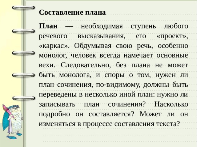 Составление плана План — необходимая ступень любого речевого высказывания, его «проект», «каркас». Обдумывая свою речь, особенно монолог, человек всегда намечает основные вехи. Следовательно, без плана не может быть монолога, и споры о том, нужен ли план сочинения, по-видимому, должны быть переведены в несколько иной план: нужно ли записывать план сочинения? Насколько подробно он составляется? Может ли он изменяться в процессе составления текста? 