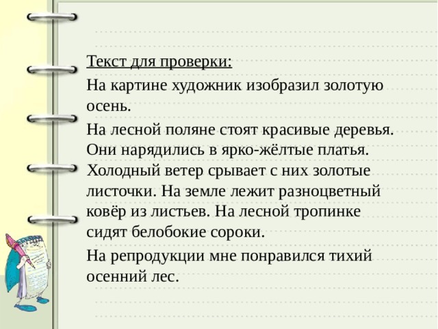 Текст для проверки: На картине художник изобразил золотую осень. На лесной поляне стоят красивые деревья. Они нарядились в ярко-жёлтые платья. Холодный ветер срывает с них золотые листочки. На земле лежит разноцветный ковёр из листьев. На лесной тропинке сидят белобокие сороки. На репродукции мне понравился тихий осенний лес. 