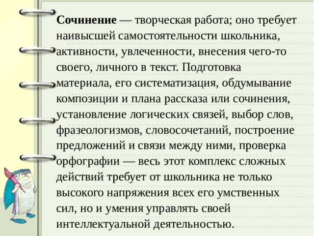 Сочинение — творческая работа; оно требует наивысшей самостоятельности школьника, активности, увлеченности, внесения чего-то своего, личного в текст. Подготовка материала, его систематизация, обдумывание композиции и плана рассказа или сочинения, установление логических связей, выбор слов, фразеологизмов, словосочетаний, построение предложений и связи между ними, проверка орфографии — весь этот комплекс сложных действий требует от школьника не только высокого напряжения всех его умственных сил, но и умения управлять своей интеллектуальной деятельностью. 