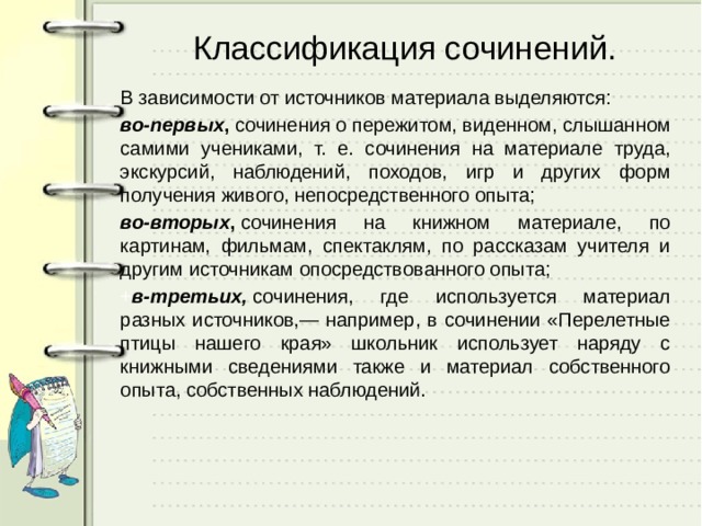 Классификация сочинений.   В зависимости от источников материала выделяются: во-первых ,  сочинения о пережитом, виденном, слышанном самими учениками, т. е. сочинения на материале труда, экскурсий, наблюдений, походов, игр и других форм получения живого, непосредственного опыта; во-вторых ,  сочинения на книжном материале, по картинам, фильмам, спектаклям, по рассказам учителя и другим источникам опосредствованного опыта; + в-третьих,  сочинения, где используется материал разных источников,— например, в сочинении «Перелетные птицы нашего края» школьник использует наряду с книжными сведениями также и материал собственного опыта, собственных наблюдений. 