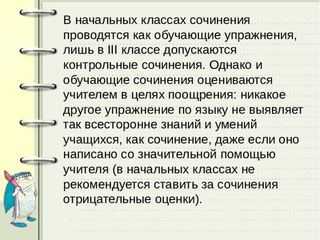 В начальных классах сочинения проводятся как обучающие упражнения, лишь в III классе допускаются контрольные сочинения. Однако и обучающие сочинения оцениваются учителем в целях поощрения: никакое другое упражнение по языку не выявляет так всесторонне знаний и умений учащихся, как сочинение, даже если оно написано со значительной помощью учителя (в начальных классах не рекомендуется ставить за сочинения отрицательные оценки). 