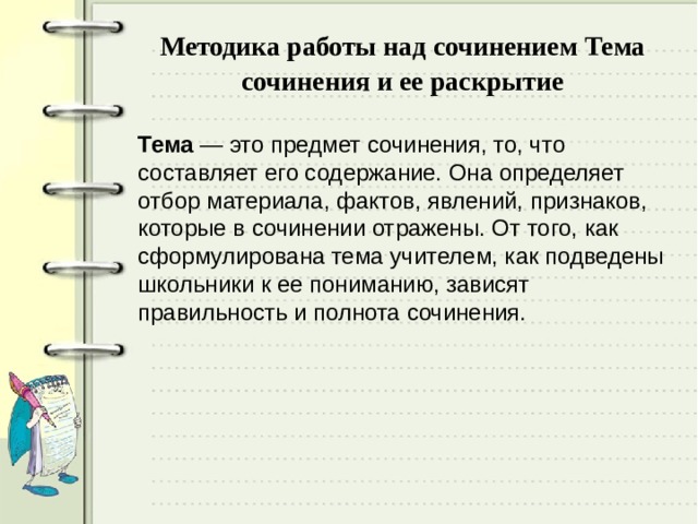  Методика работы над сочинением Тема сочинения и ее раскрытие   Тема — это предмет сочинения, то, что составляет его содержание. Она определяет отбор материала, фактов, явлений, признаков, которые в сочинении отражены. От того, как сформулирована тема учителем, как подведены школьники к ее пониманию, зависят правильность и полнота сочинения. 
