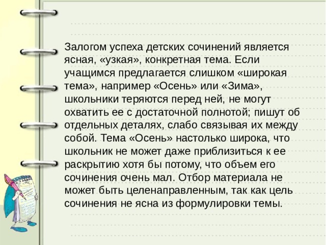 Залогом успеха детских сочинений является ясная, «узкая», конкретная тема. Если учащимся предлагается слишком «широкая тема», например «Осень» или «Зима», школьники теряются перед ней, не могут охватить ее с достаточной полнотой; пишут об отдельных деталях, слабо связывая их между собой. Тема «Осень» настолько широка, что школьник не может даже приблизиться к ее раскрытию хотя бы потому, что объем его сочинения очень мал. Отбор материала не может быть целенаправленным, так как цель сочинения не ясна из формулировки темы. 