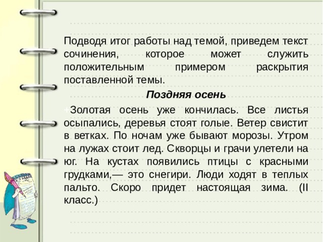 Подводя итог работы над темой, приведем текст сочинения, которое может служить положительным примером раскрытия поставленной темы. Поздняя осень + Золотая осень уже кончилась. Все листья осыпались, деревья стоят голые. Ветер свистит в ветках. По ночам уже бывают морозы. Утром на лужах стоит лед. Скворцы и грачи улетели на юг. На кустах появились птицы с красными грудками,— это снегири. Люди ходят в теплых пальто. Скоро придет настоящая зима. (II класс.) 