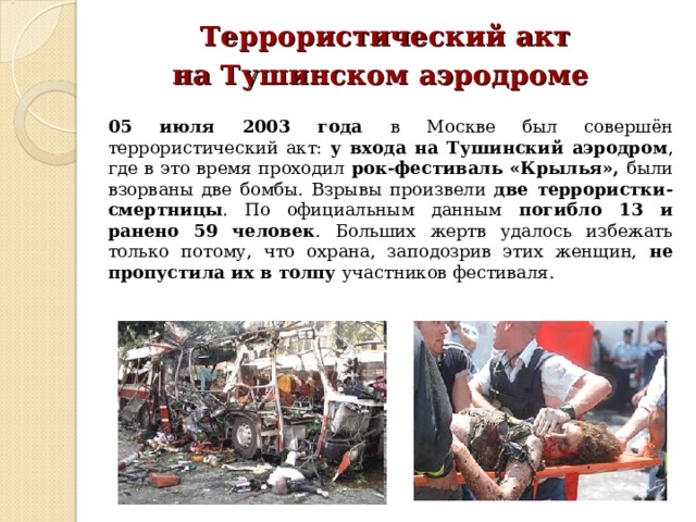  Террористический акт на Тушинском аэродроме  05 июля 2003 года в Москве был совершён террористический акт: у входа на Тушинский аэродром , где в это время проходил рок-фестиваль «Крылья», были взорваны две бомбы. Взрывы произвели две террористки-смертницы . По официальным данным погибло 13 и ранено 59 человек . Больших жертв удалось избежать только потому, что охрана, заподозрив этих женщин, не пропустила их в толпу участников фестиваля. 