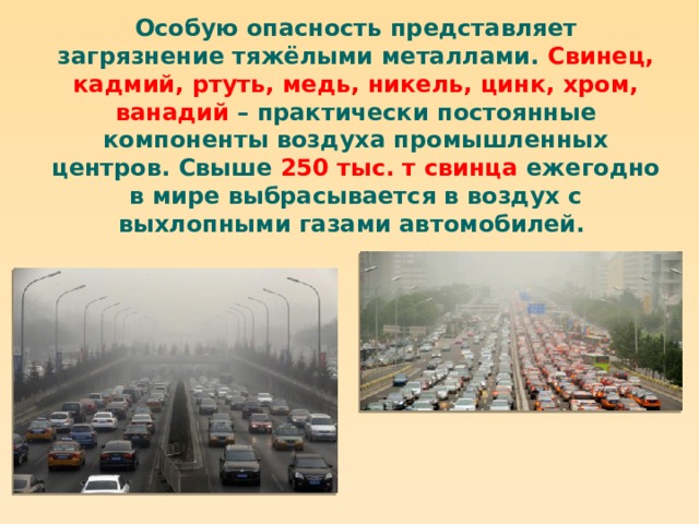 Особую опасность представляет загрязнение тяжёлыми металлами. Свинец, кадмий, ртуть, медь, никель, цинк, хром, ванадий – практически постоянные компоненты воздуха промышленных центров. Свыше 250 тыс. т свинца ежегодно в мире выбрасывается в воздух с выхлопными газами автомобилей. 