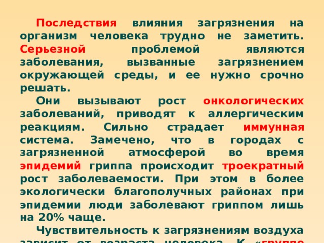 Последствия влияния загрязнения на организм человека трудно не заметить. Серьезной проблемой являются заболевания, вызванные загрязнением окружающей среды, и ее нужно срочно решать. Они вызывают рост онкологических заболеваний, приводят к аллергическим реакциям. Сильно страдает иммунная система. Замечено, что в городах с загрязненной атмосферой во время эпидемий гриппа происходит троекратный рост заболеваемости. При этом в более экологически благополучных районах при эпидемии люди заболевают гриппом лишь на 20% чаще. Чувствительность к загрязнениям воздуха зависит от возраста человека. К « группе риска » относятся дети от 3 до 6 лет и пожилые люди старше 60 лет. На них загрязненная атмосфера влияние оказывает более сильное, чем на другие возрастные категории. 