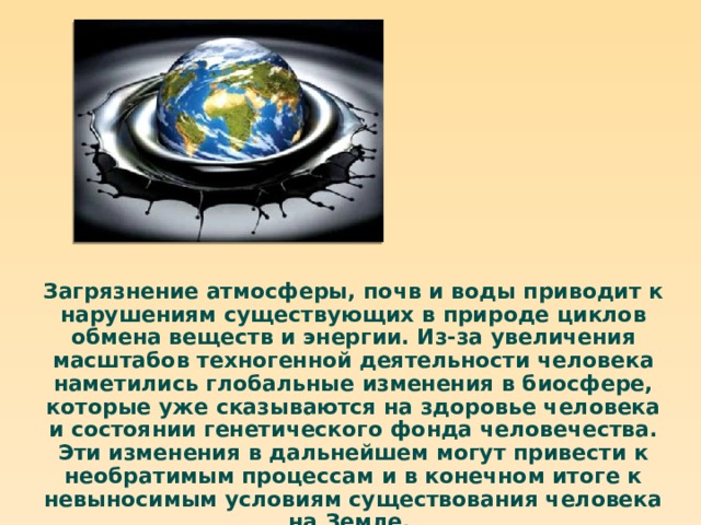 Загрязнение атмосферы, почв и воды приводит к нарушениям существующих в природе циклов обмена веществ и энергии. Из-за увеличения масштабов техногенной деятельности человека наметились глобальные изменения в биосфере, которые уже сказываются на здоровье человека и состоянии генетического фонда человечества. Эти изменения в дальнейшем могут привести к необратимым процессам и в конечном итоге к невыносимым условиям существования человека на Земле. 