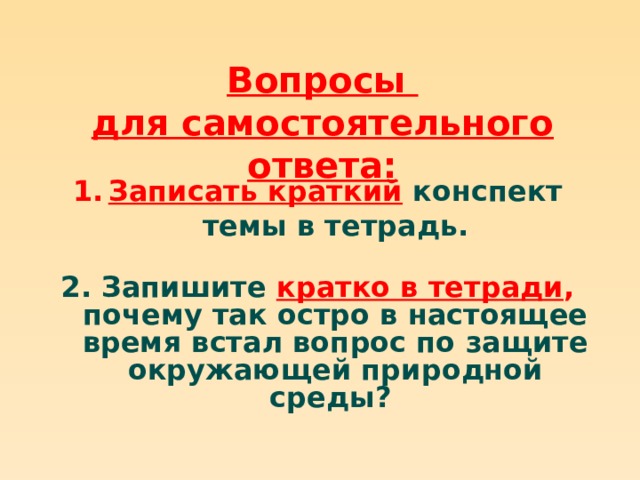 Вопросы для самостоятельного ответа: Записать краткий  конспект темы в тетрадь.  2. Запишите кратко в тетради , почему так остро в настоящее время встал вопрос по защите окружающей природной среды?  