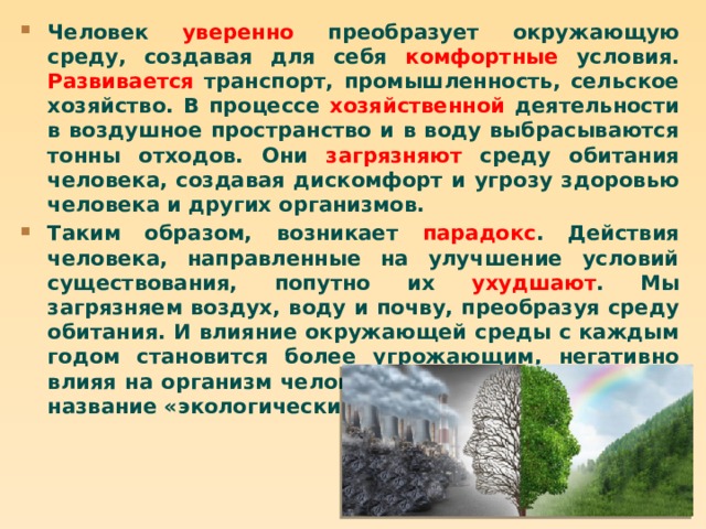 Человек уверенно преобразует окружающую среду, создавая для себя комфортные условия. Развивается транспорт, промышленность, сельское хозяйство. В процессе хозяйственной деятельности в воздушное пространство и в воду выбрасываются тонны отходов. Они загрязняют среду обитания человека, создавая дискомфорт и угрозу здоровью человека и других организмов. Таким образом, возникает парадокс . Действия человека, направленные на улучшение условий существования, попутно их ухудшают . Мы загрязняем воздух, воду и почву, преобразуя среду обитания. И влияние окружающей среды с каждым годом становится более угрожающим, негативно влияя на организм человека. Это явление получило название «экологический бумеранг». 