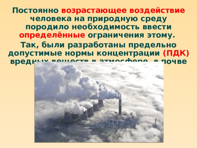 Постоянно возрастающее воздействие человека на природную среду породило необходимость ввести определённые ограничения этому. Так, были разработаны предельно допустимые нормы концентрации (ПДК) вредных веществ в атмосфере, в почве и в воде. 